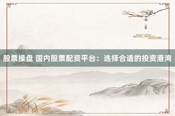 股票操盘 国内股票配资平台：选择合适的投资港湾