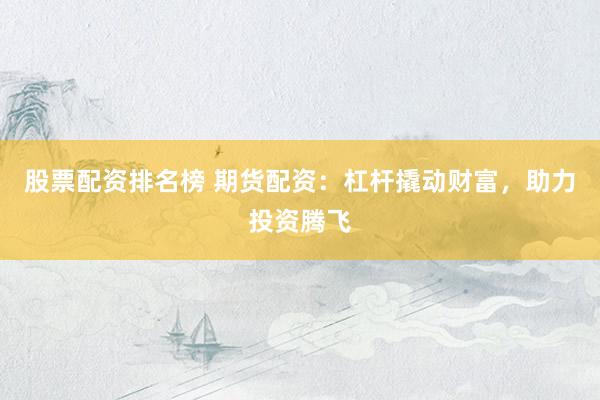 股票配资排名榜 期货配资：杠杆撬动财富，助力投资腾飞