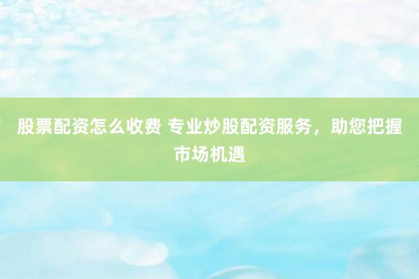 股票配资怎么收费 专业炒股配资服务，助您把握市场机遇