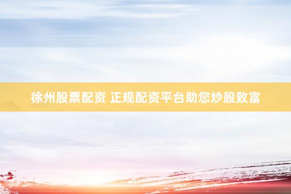 徐州股票配资 正规配资平台助您炒股致富