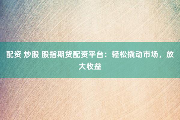 配资 炒股 股指期货配资平台：轻松撬动市场，放大收益