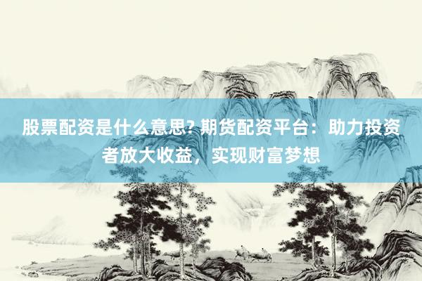 股票配资是什么意思? 期货配资平台：助力投资者放大收益，实现财富梦想