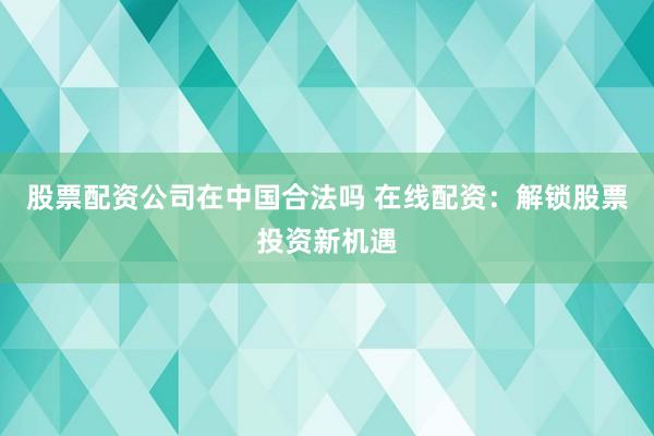 股票配资公司在中国合法吗 在线配资：解锁股票投资新机遇