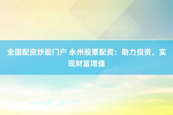 全国配资炒股门户 永州股票配资：助力投资，实现财富增值