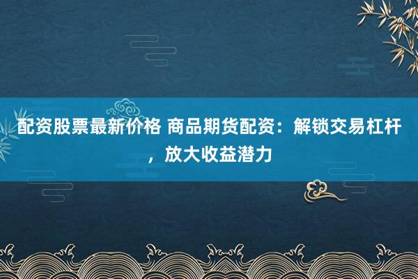 配资股票最新价格 商品期货配资：解锁交易杠杆，放大收益潜力