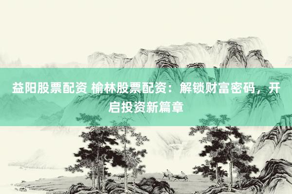 益阳股票配资 榆林股票配资：解锁财富密码，开启投资新篇章