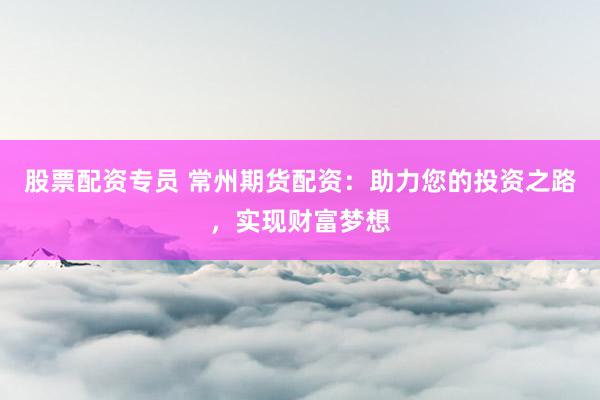 股票配资专员 常州期货配资：助力您的投资之路，实现财富梦想