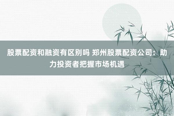 股票配资和融资有区别吗 郑州股票配资公司：助力投资者把握市场机遇