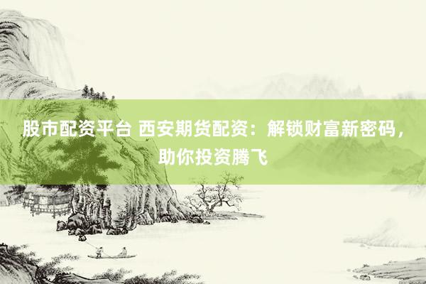 股市配资平台 西安期货配资：解锁财富新密码，助你投资腾飞