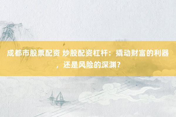 成都市股票配资 炒股配资杠杆：撬动财富的利器，还是风险的深渊？