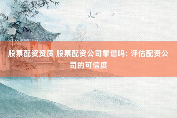 股票配资资质 股票配资公司靠谱吗: 评估配资公司的可信度