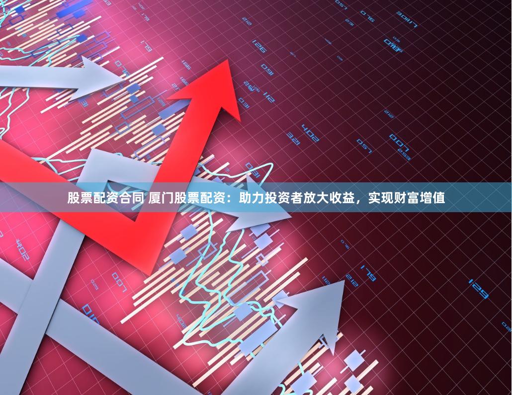 股票配资合同 厦门股票配资：助力投资者放大收益，实现财富增值