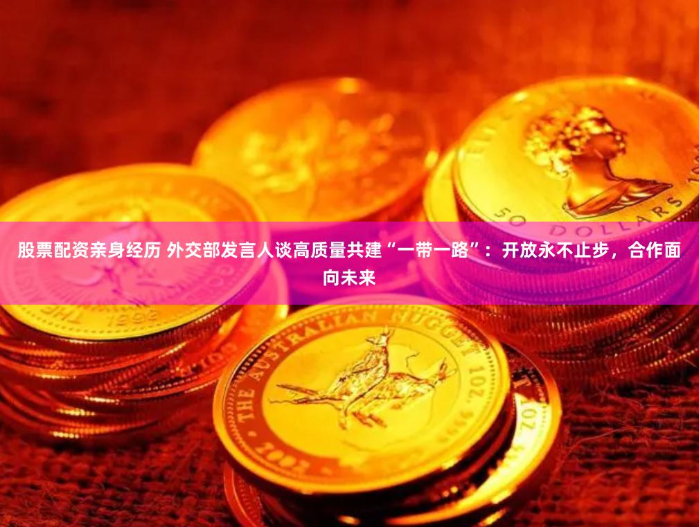 股票配资亲身经历 外交部发言人谈高质量共建“一带一路”：开放永不止步，合作面向未来
