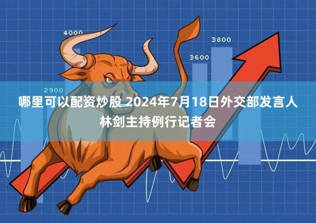 哪里可以配资炒股 2024年7月18日外交部发言人林剑主持例行记者会