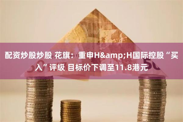 配资炒股炒股 花旗：重申H&H国际控股“买入”评级 目标价下调至11.8港元