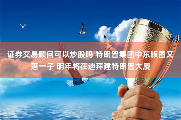 证券交易顾问可以炒股吗 特朗普集团中东版图又落一子 明年将在迪拜建特朗普大厦