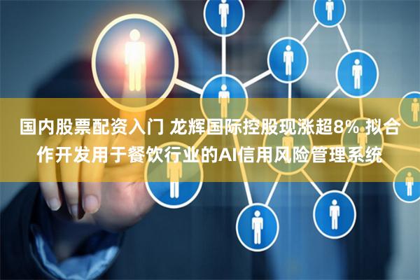国内股票配资入门 龙辉国际控股现涨超8% 拟合作开发用于餐饮行业的AI信用风险管理系统