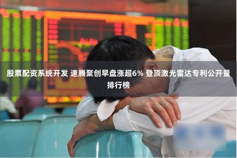 股票配资系统开发 速腾聚创早盘涨超6% 登顶激光雷达专利公开量排行榜