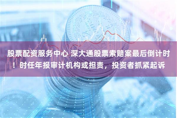 股票配资服务中心 深大通股票索赔案最后倒计时！时任年报审计机构或担责，投资者抓紧起诉