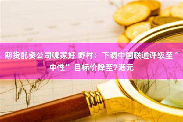 期货配资公司哪家好 野村：下调中国联通评级至“中性” 目标价降至7港元