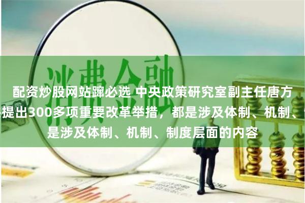 配资炒股网站蹿必选 中央政策研究室副主任唐方裕：《决定》共提出300多项重要改革举措，都是涉及体制、机制、制度层面的内容