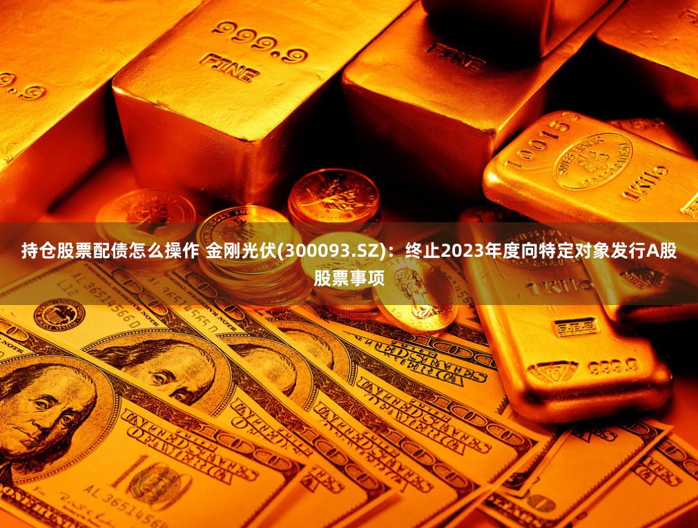 持仓股票配债怎么操作 金刚光伏(300093.SZ)：终止2023年度向特定对象发行A股股票事项