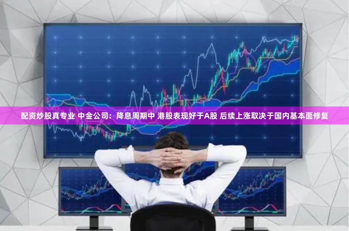 配资炒股真专业 中金公司：降息周期中 港股表现好于A股 后续上涨取决于国内基本面修复