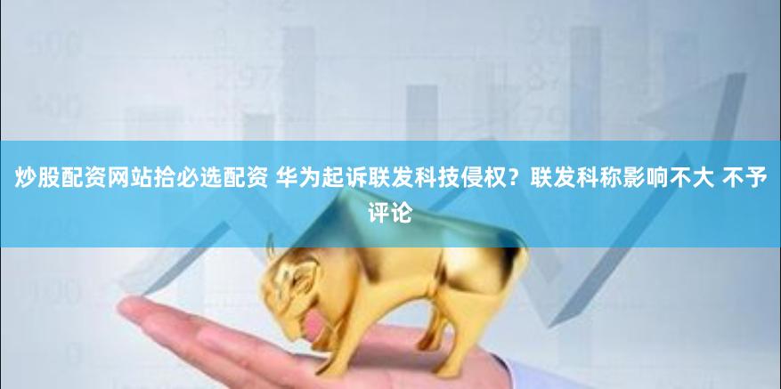 炒股配资网站拾必选配资 华为起诉联发科技侵权？联发科称影响不大 不予评论