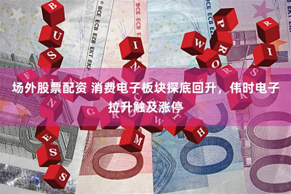 场外股票配资 消费电子板块探底回升，伟时电子拉升触及涨停