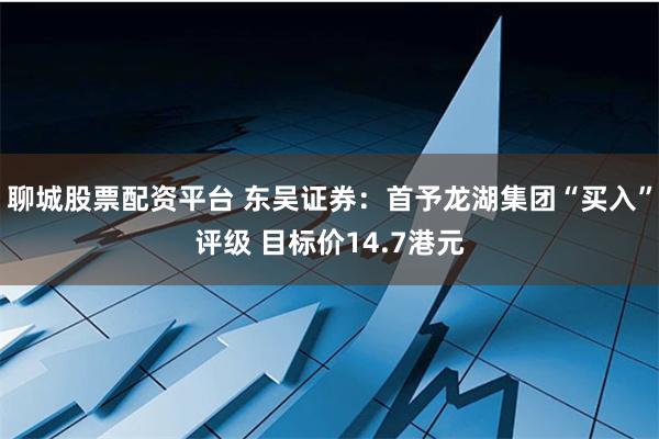 聊城股票配资平台 东吴证券：首予龙湖集团“买入”评级 目标价14.7港元