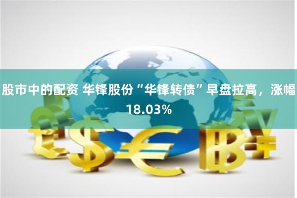 股市中的配资 华锋股份“华锋转债”早盘拉高，涨幅18.03%
