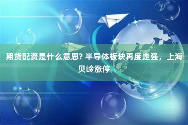 期货配资是什么意思? 半导体板块再度走强，上海贝岭涨停