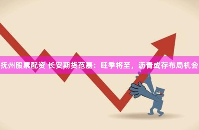 抚州股票配资 长安期货范磊：旺季将至，沥青或存布局机会