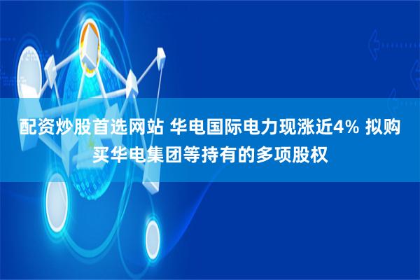 配资炒股首选网站 华电国际电力现涨近4% 拟购买华电集团等持有的多项股权