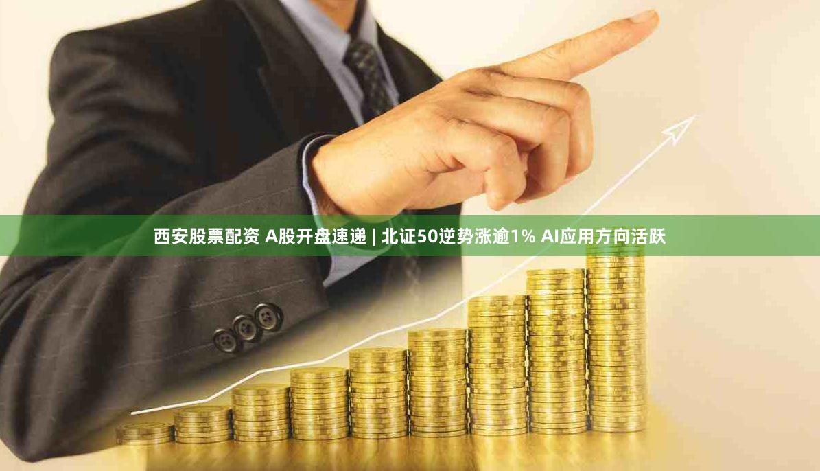 西安股票配资 A股开盘速递 | 北证50逆势涨逾1% AI应用方向活跃