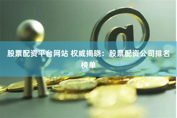 股票配资平台网站 权威揭晓：股票配资公司排名榜单
