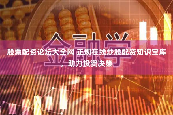 股票配资论坛大全网 正规在线炒股配资知识宝库，助力投资决策