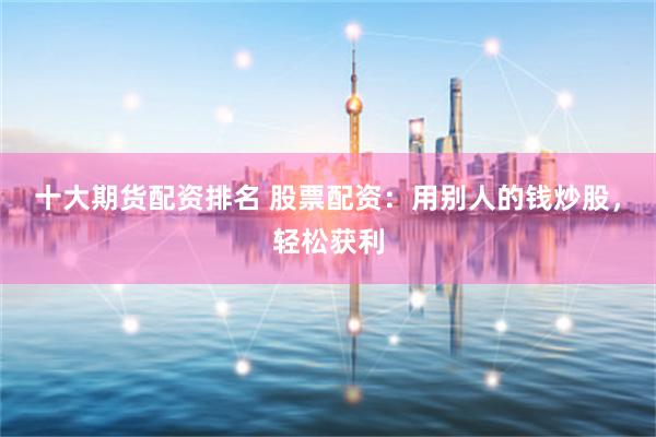 十大期货配资排名 股票配资：用别人的钱炒股，轻松获利
