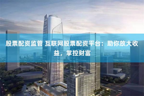 股票配资监管 互联网股票配资平台：助你放大收益，掌控财富